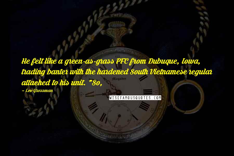Lev Grossman Quotes: He felt like a green-as-grass PFC from Dubuque, Iowa, trading banter with the hardened South Vietnamese regular attached to his unit. "So,