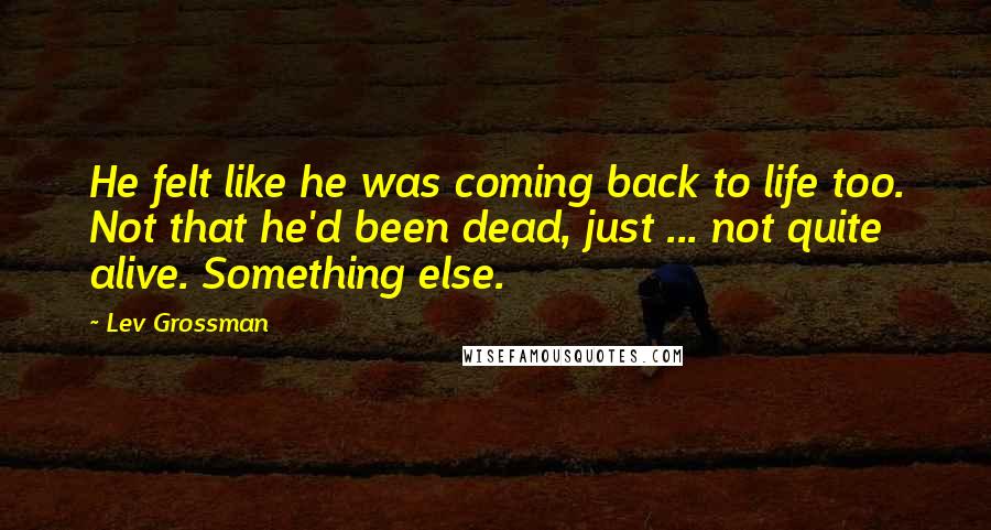 Lev Grossman Quotes: He felt like he was coming back to life too. Not that he'd been dead, just ... not quite alive. Something else.