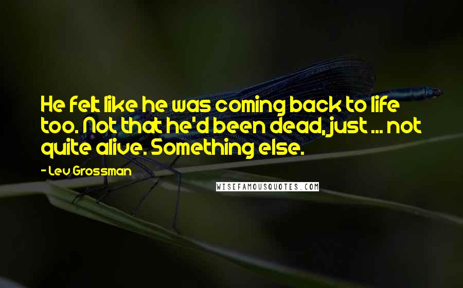 Lev Grossman Quotes: He felt like he was coming back to life too. Not that he'd been dead, just ... not quite alive. Something else.