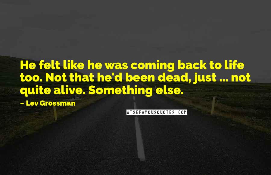 Lev Grossman Quotes: He felt like he was coming back to life too. Not that he'd been dead, just ... not quite alive. Something else.