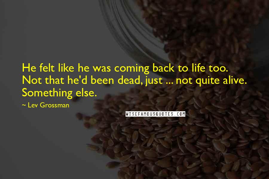Lev Grossman Quotes: He felt like he was coming back to life too. Not that he'd been dead, just ... not quite alive. Something else.
