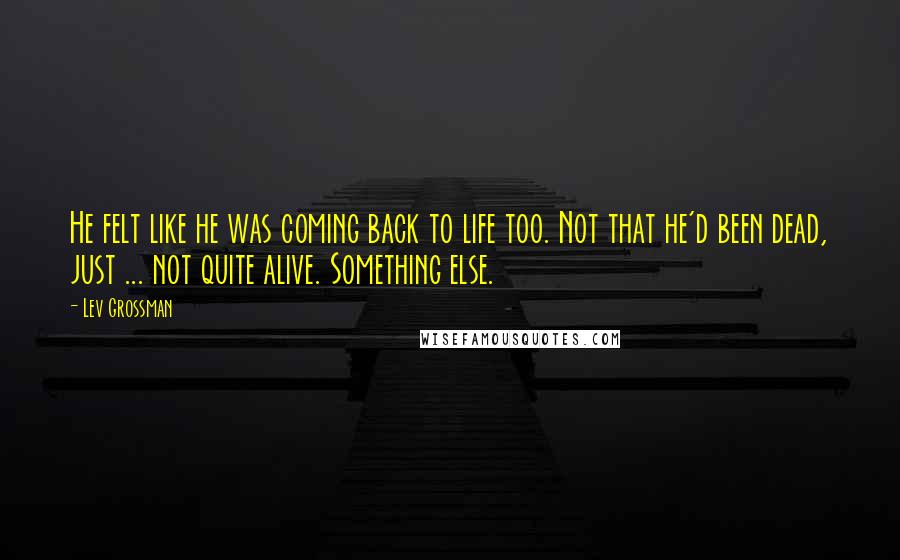 Lev Grossman Quotes: He felt like he was coming back to life too. Not that he'd been dead, just ... not quite alive. Something else.