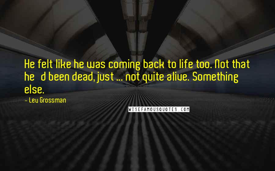 Lev Grossman Quotes: He felt like he was coming back to life too. Not that he'd been dead, just ... not quite alive. Something else.