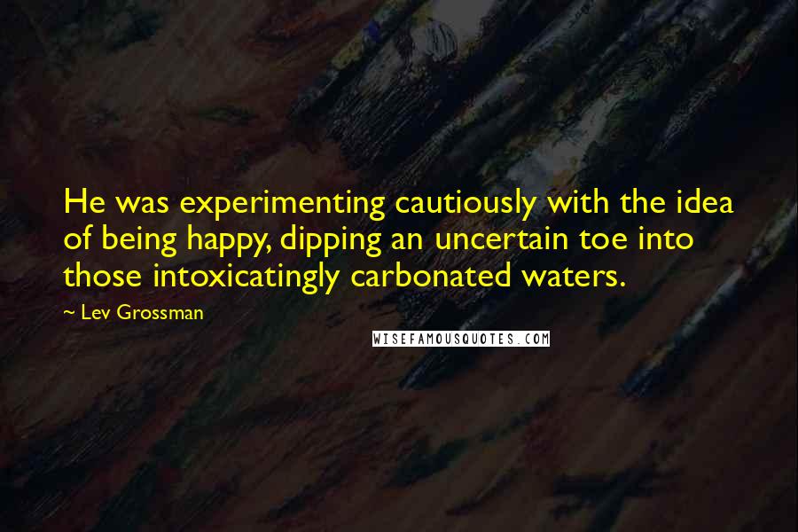 Lev Grossman Quotes: He was experimenting cautiously with the idea of being happy, dipping an uncertain toe into those intoxicatingly carbonated waters.