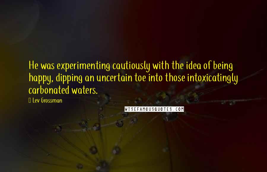 Lev Grossman Quotes: He was experimenting cautiously with the idea of being happy, dipping an uncertain toe into those intoxicatingly carbonated waters.