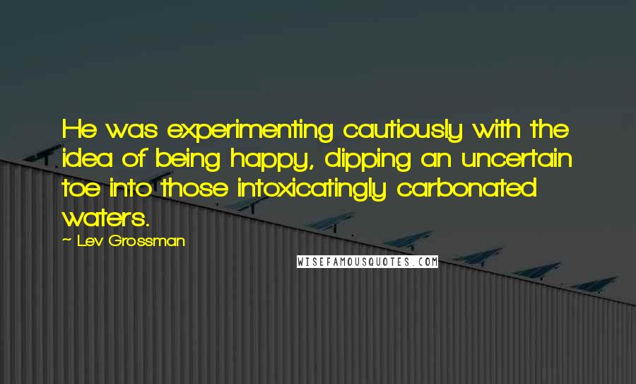 Lev Grossman Quotes: He was experimenting cautiously with the idea of being happy, dipping an uncertain toe into those intoxicatingly carbonated waters.