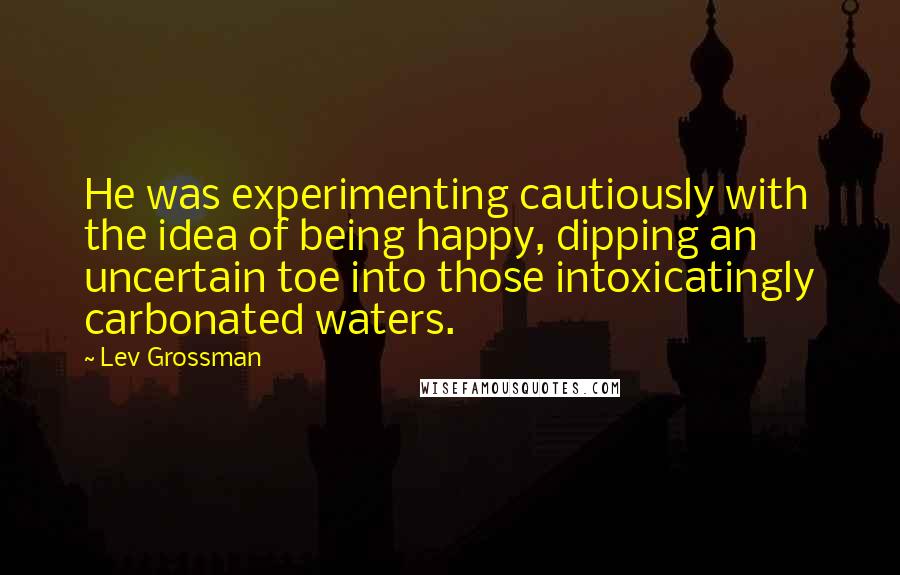 Lev Grossman Quotes: He was experimenting cautiously with the idea of being happy, dipping an uncertain toe into those intoxicatingly carbonated waters.