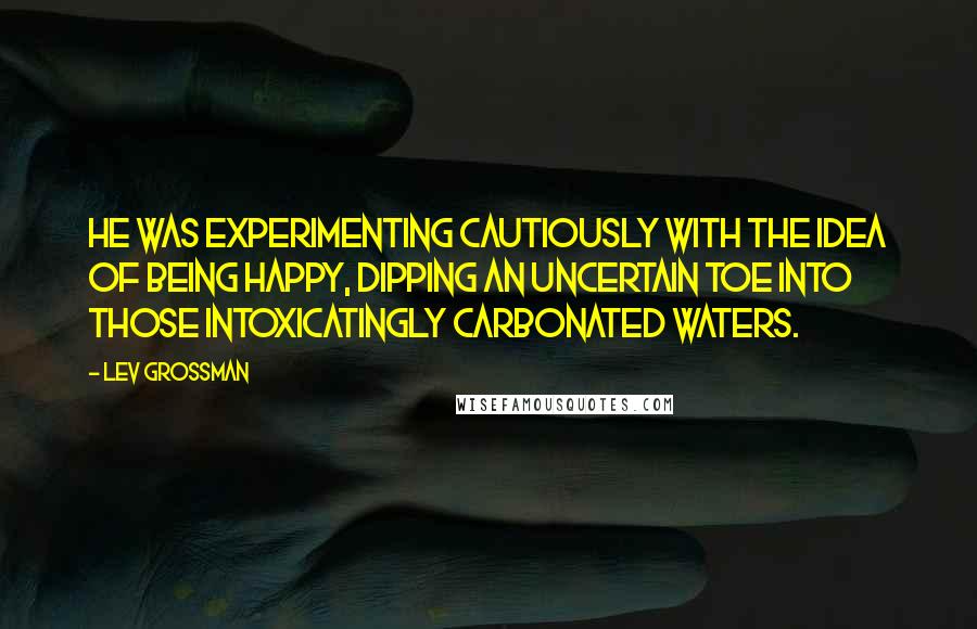 Lev Grossman Quotes: He was experimenting cautiously with the idea of being happy, dipping an uncertain toe into those intoxicatingly carbonated waters.