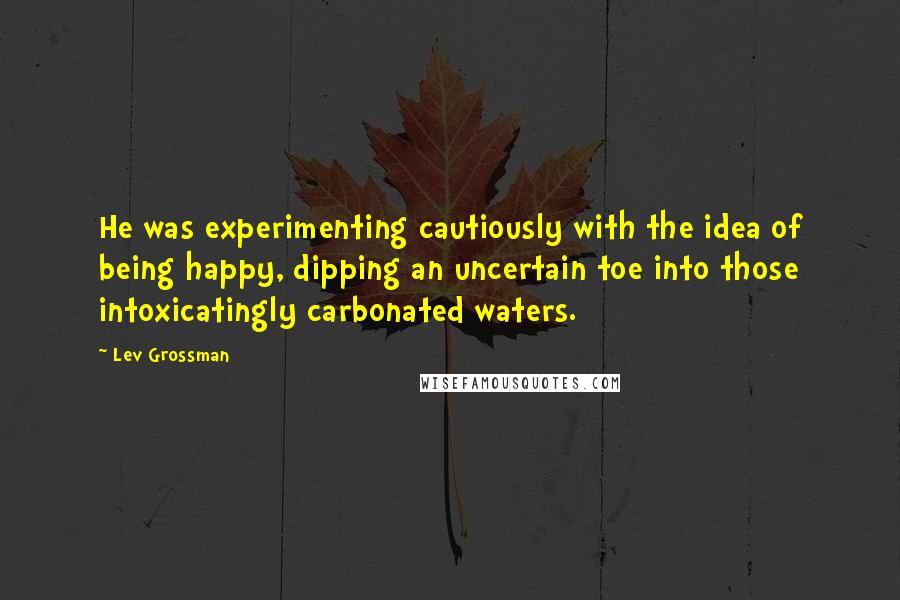 Lev Grossman Quotes: He was experimenting cautiously with the idea of being happy, dipping an uncertain toe into those intoxicatingly carbonated waters.