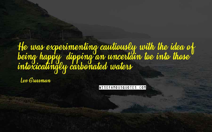 Lev Grossman Quotes: He was experimenting cautiously with the idea of being happy, dipping an uncertain toe into those intoxicatingly carbonated waters.
