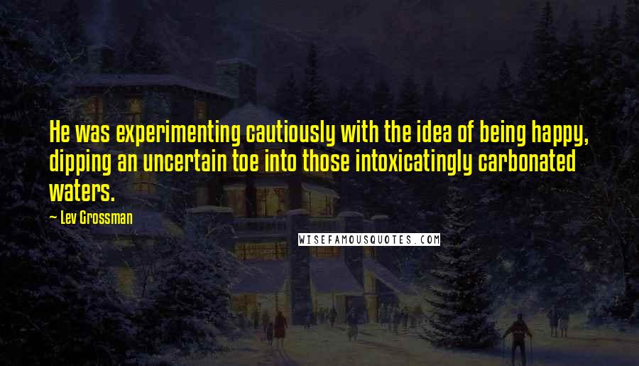 Lev Grossman Quotes: He was experimenting cautiously with the idea of being happy, dipping an uncertain toe into those intoxicatingly carbonated waters.