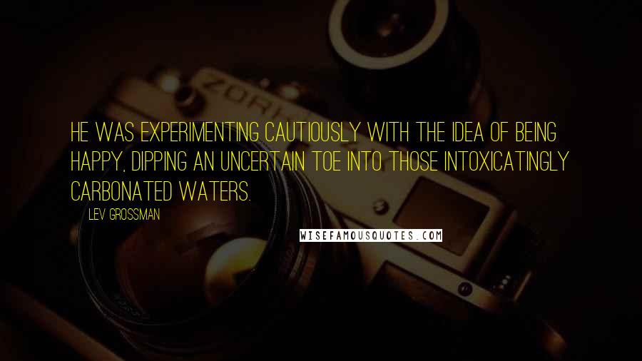 Lev Grossman Quotes: He was experimenting cautiously with the idea of being happy, dipping an uncertain toe into those intoxicatingly carbonated waters.