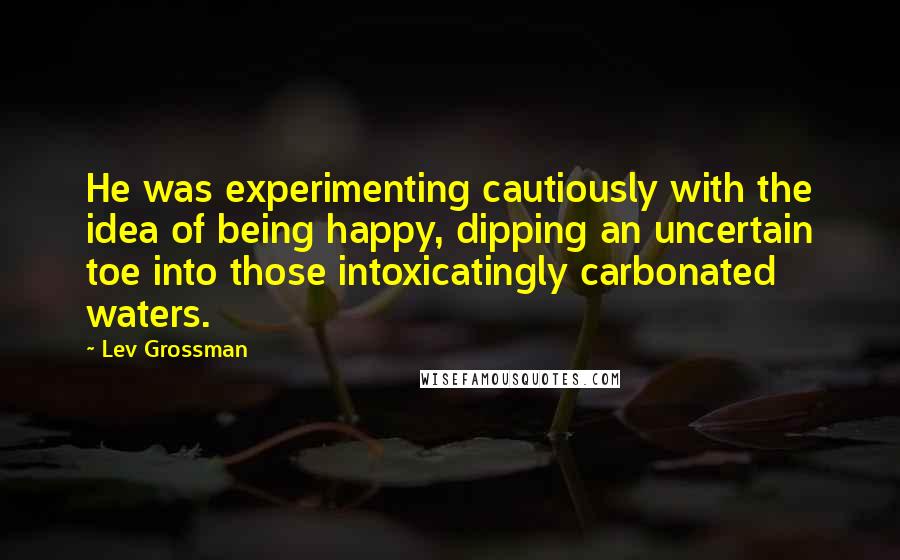 Lev Grossman Quotes: He was experimenting cautiously with the idea of being happy, dipping an uncertain toe into those intoxicatingly carbonated waters.