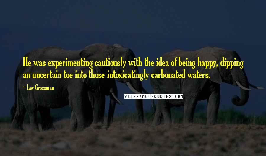 Lev Grossman Quotes: He was experimenting cautiously with the idea of being happy, dipping an uncertain toe into those intoxicatingly carbonated waters.