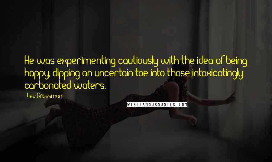 Lev Grossman Quotes: He was experimenting cautiously with the idea of being happy, dipping an uncertain toe into those intoxicatingly carbonated waters.