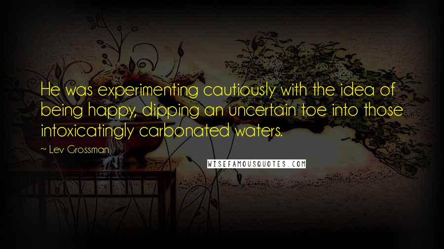 Lev Grossman Quotes: He was experimenting cautiously with the idea of being happy, dipping an uncertain toe into those intoxicatingly carbonated waters.