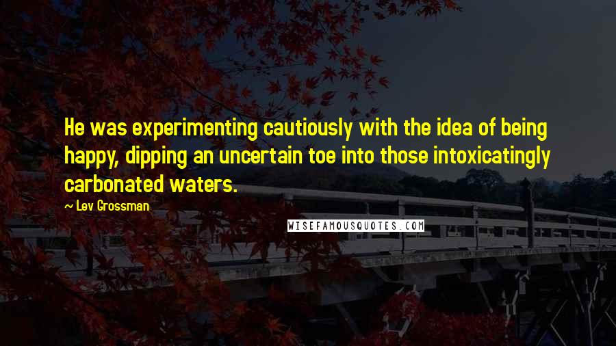 Lev Grossman Quotes: He was experimenting cautiously with the idea of being happy, dipping an uncertain toe into those intoxicatingly carbonated waters.