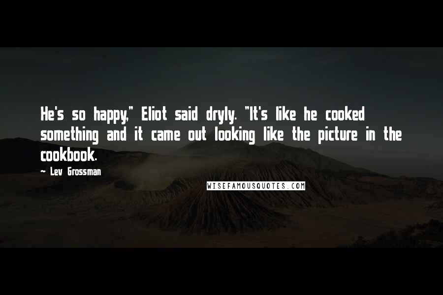 Lev Grossman Quotes: He's so happy," Eliot said dryly. "It's like he cooked something and it came out looking like the picture in the cookbook.