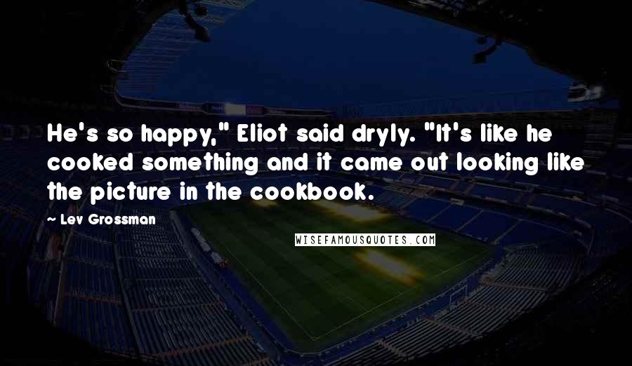 Lev Grossman Quotes: He's so happy," Eliot said dryly. "It's like he cooked something and it came out looking like the picture in the cookbook.