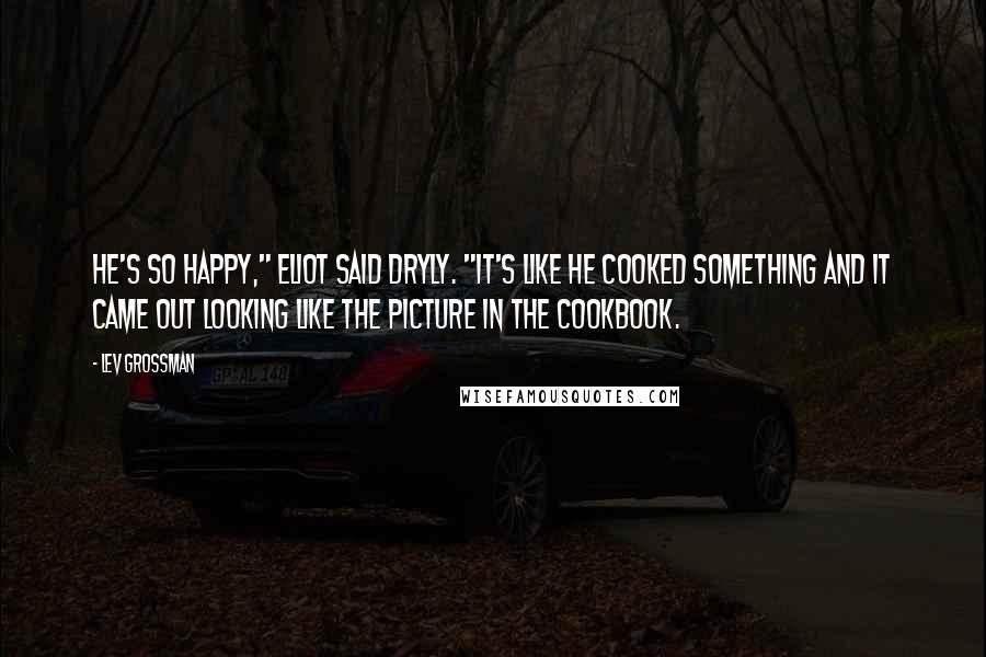 Lev Grossman Quotes: He's so happy," Eliot said dryly. "It's like he cooked something and it came out looking like the picture in the cookbook.