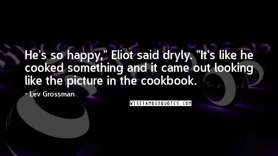 Lev Grossman Quotes: He's so happy," Eliot said dryly. "It's like he cooked something and it came out looking like the picture in the cookbook.