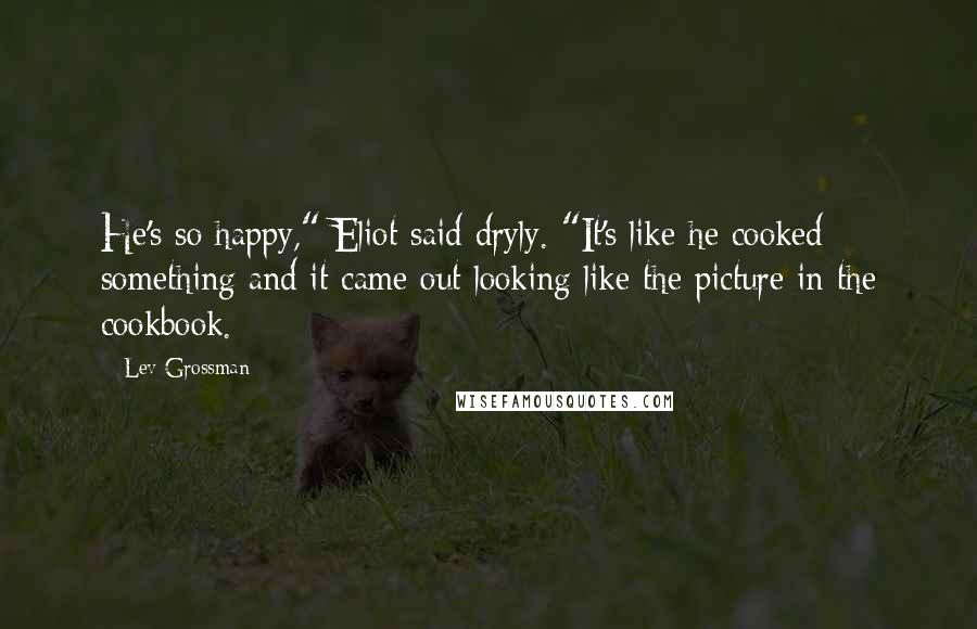 Lev Grossman Quotes: He's so happy," Eliot said dryly. "It's like he cooked something and it came out looking like the picture in the cookbook.