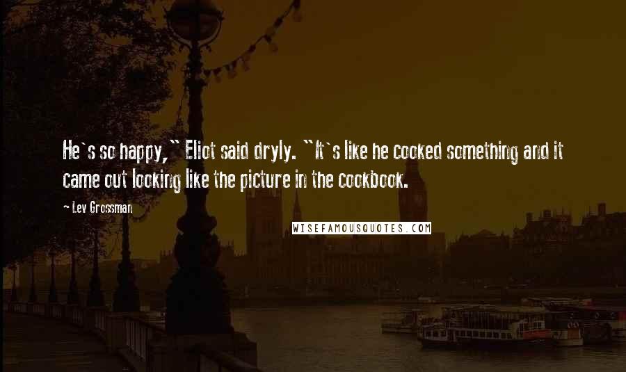 Lev Grossman Quotes: He's so happy," Eliot said dryly. "It's like he cooked something and it came out looking like the picture in the cookbook.