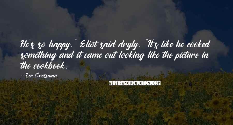 Lev Grossman Quotes: He's so happy," Eliot said dryly. "It's like he cooked something and it came out looking like the picture in the cookbook.