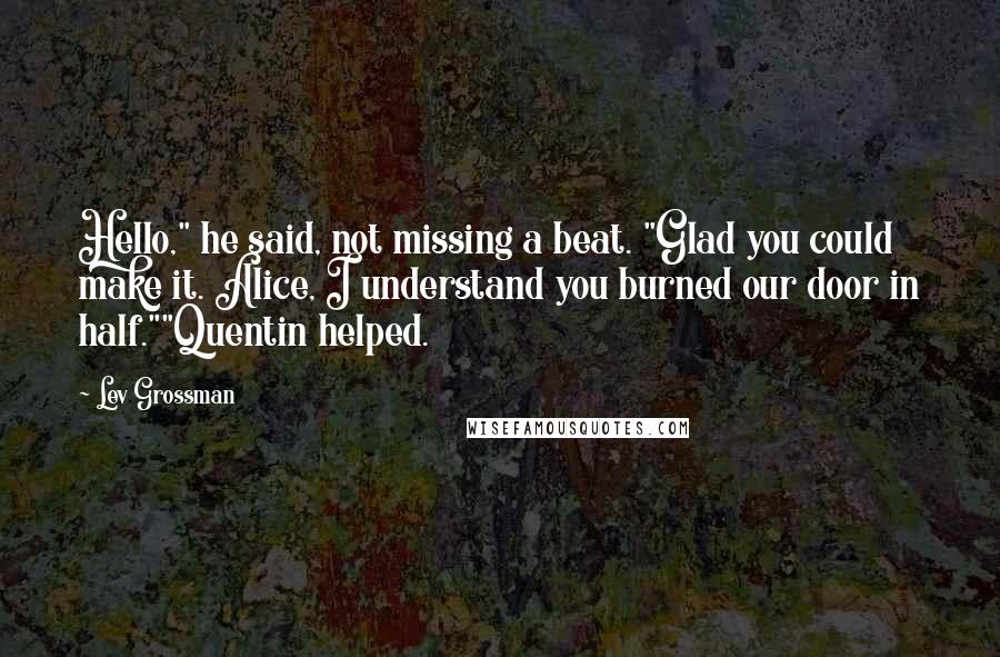 Lev Grossman Quotes: Hello," he said, not missing a beat. "Glad you could make it. Alice, I understand you burned our door in half.""Quentin helped.