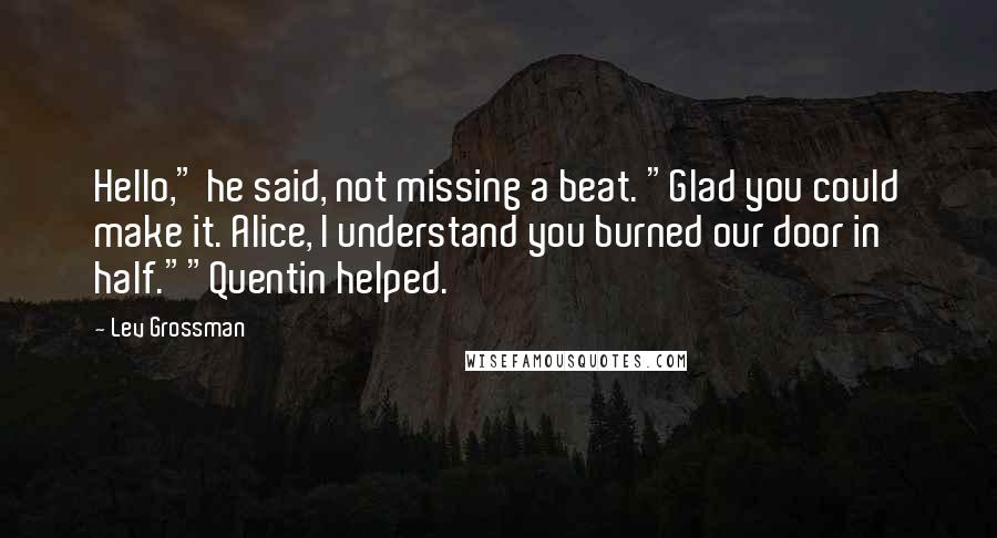 Lev Grossman Quotes: Hello," he said, not missing a beat. "Glad you could make it. Alice, I understand you burned our door in half.""Quentin helped.