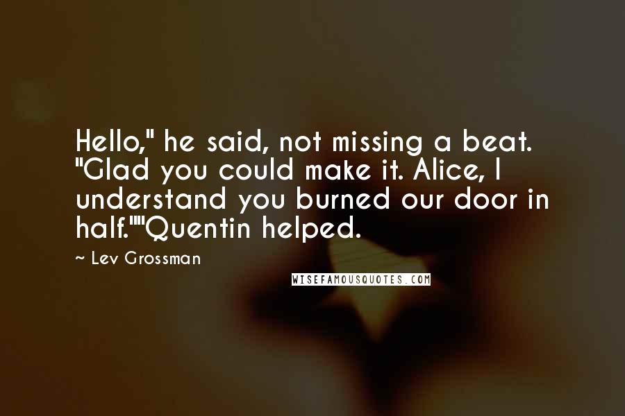 Lev Grossman Quotes: Hello," he said, not missing a beat. "Glad you could make it. Alice, I understand you burned our door in half.""Quentin helped.