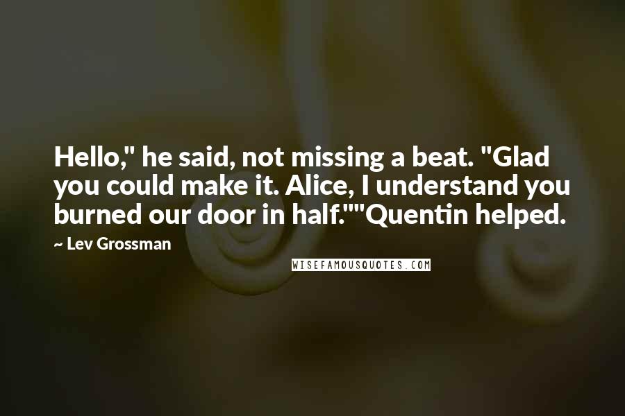 Lev Grossman Quotes: Hello," he said, not missing a beat. "Glad you could make it. Alice, I understand you burned our door in half.""Quentin helped.