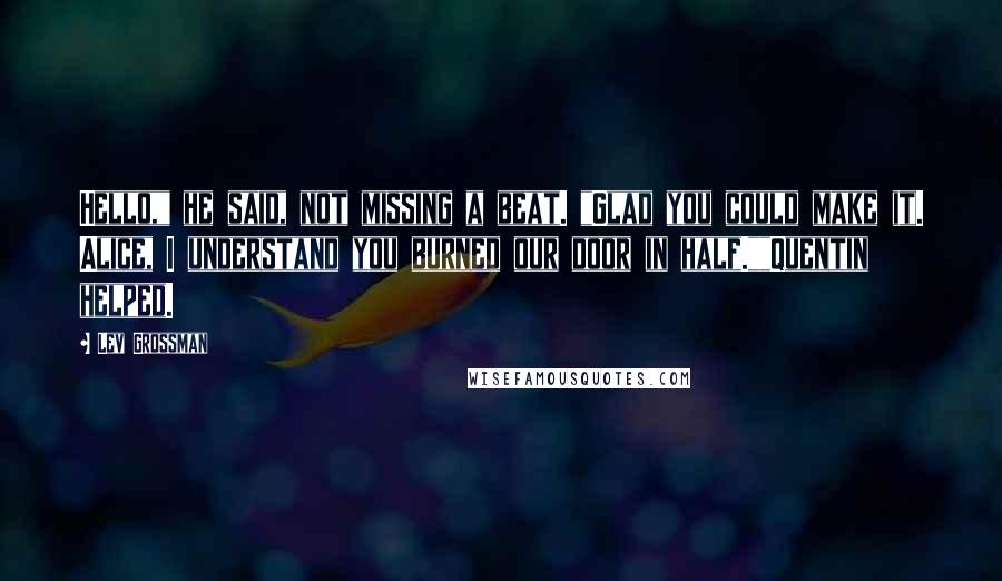 Lev Grossman Quotes: Hello," he said, not missing a beat. "Glad you could make it. Alice, I understand you burned our door in half.""Quentin helped.