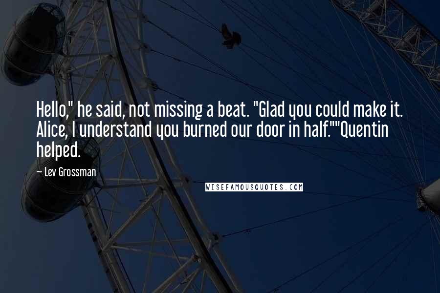 Lev Grossman Quotes: Hello," he said, not missing a beat. "Glad you could make it. Alice, I understand you burned our door in half.""Quentin helped.