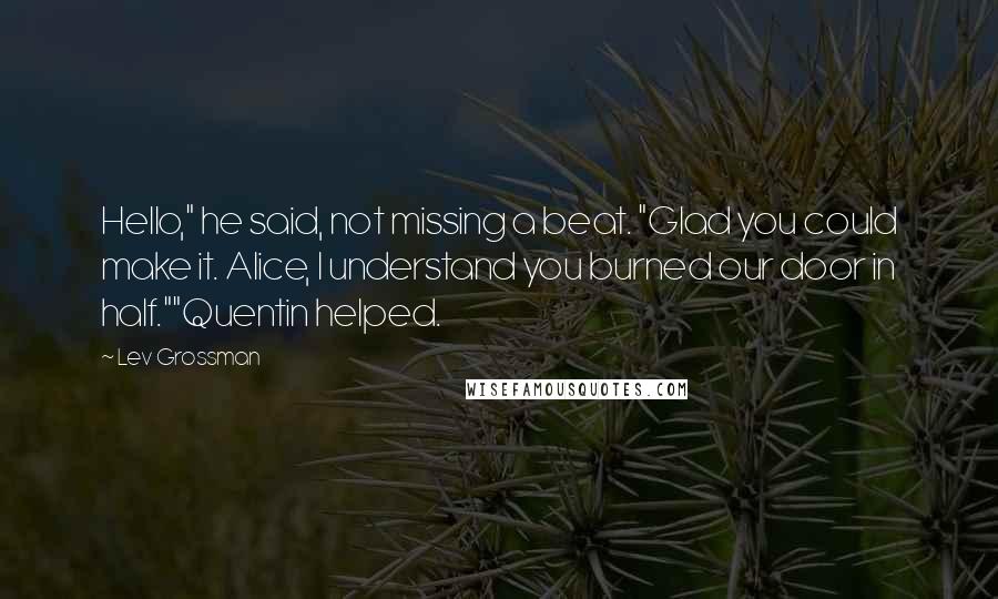 Lev Grossman Quotes: Hello," he said, not missing a beat. "Glad you could make it. Alice, I understand you burned our door in half.""Quentin helped.