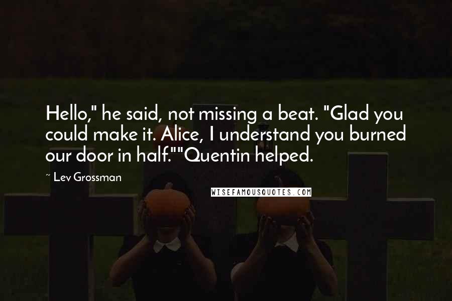 Lev Grossman Quotes: Hello," he said, not missing a beat. "Glad you could make it. Alice, I understand you burned our door in half.""Quentin helped.