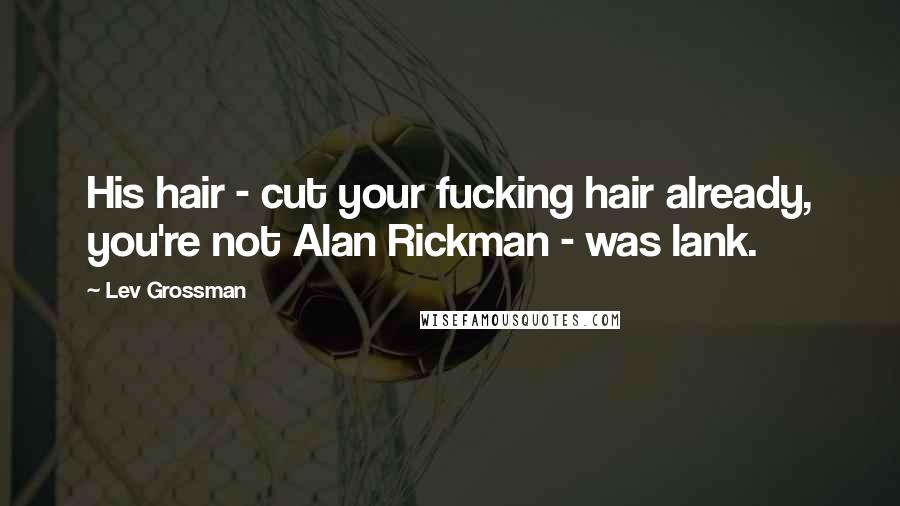 Lev Grossman Quotes: His hair - cut your fucking hair already, you're not Alan Rickman - was lank.