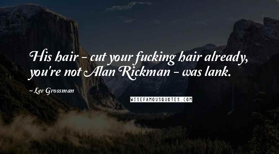 Lev Grossman Quotes: His hair - cut your fucking hair already, you're not Alan Rickman - was lank.