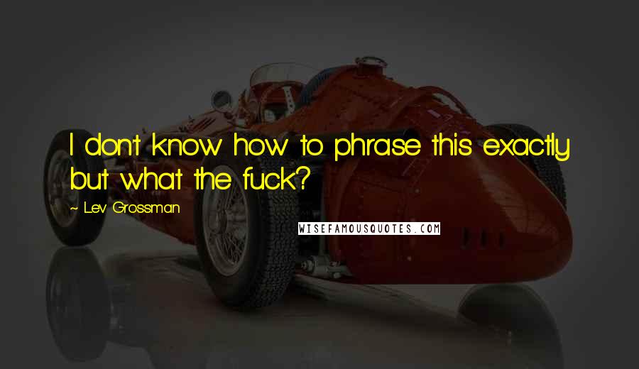 Lev Grossman Quotes: I don't know how to phrase this exactly but what the fuck?