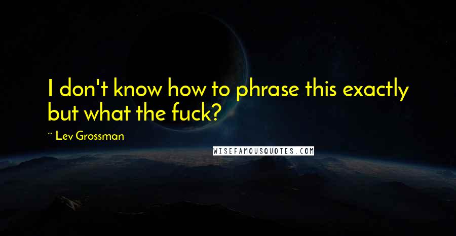 Lev Grossman Quotes: I don't know how to phrase this exactly but what the fuck?