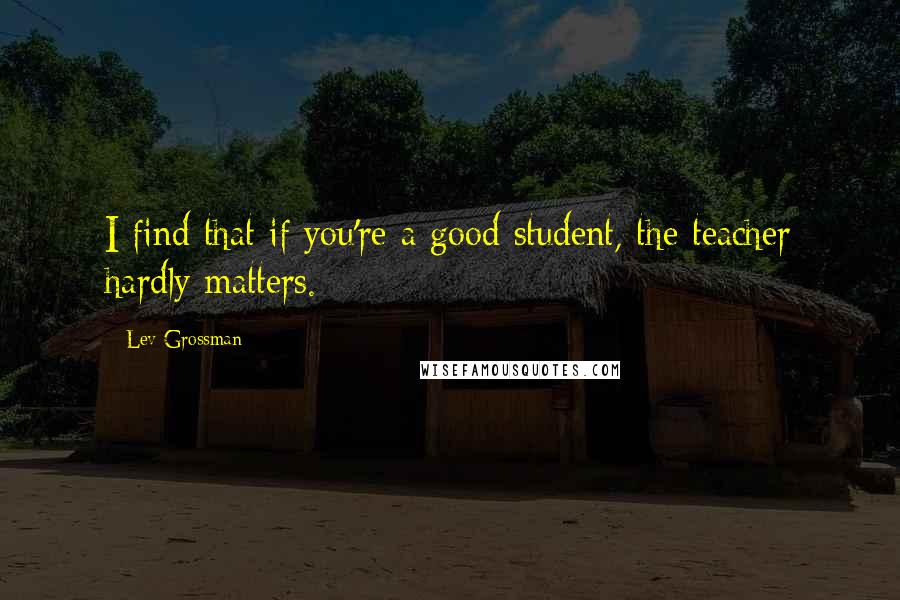 Lev Grossman Quotes: I find that if you're a good student, the teacher hardly matters.