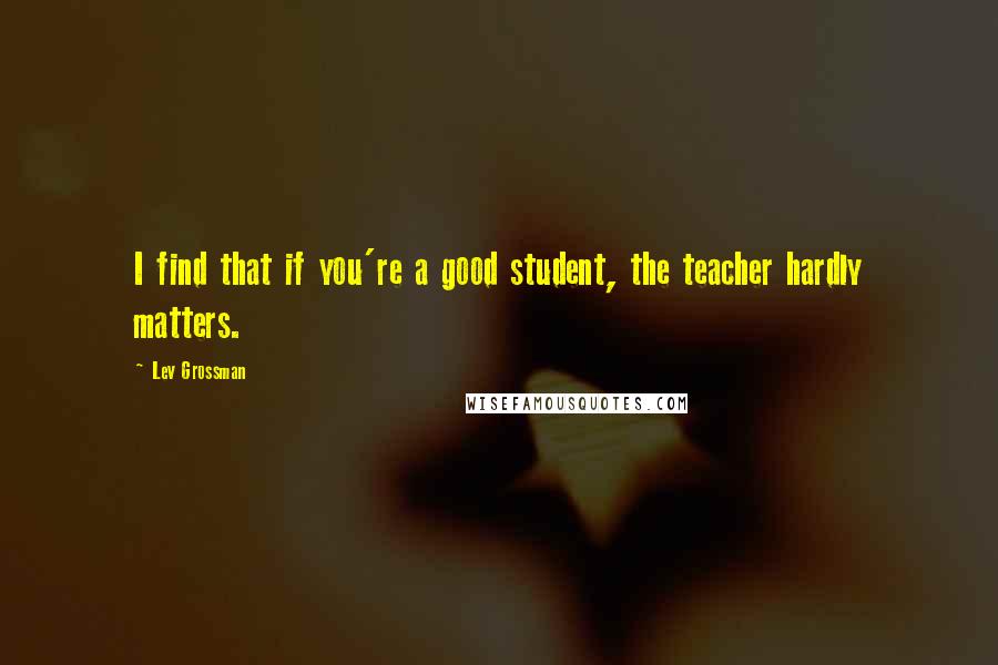 Lev Grossman Quotes: I find that if you're a good student, the teacher hardly matters.