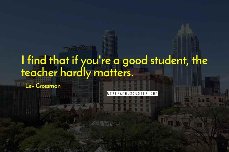 Lev Grossman Quotes: I find that if you're a good student, the teacher hardly matters.