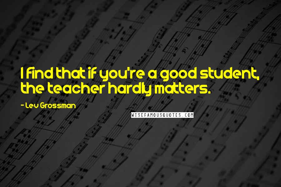 Lev Grossman Quotes: I find that if you're a good student, the teacher hardly matters.