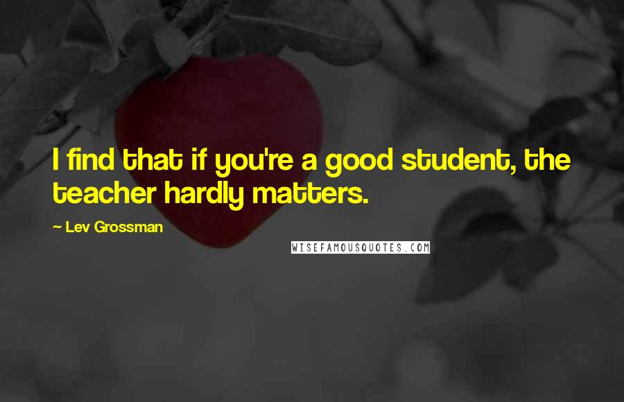 Lev Grossman Quotes: I find that if you're a good student, the teacher hardly matters.