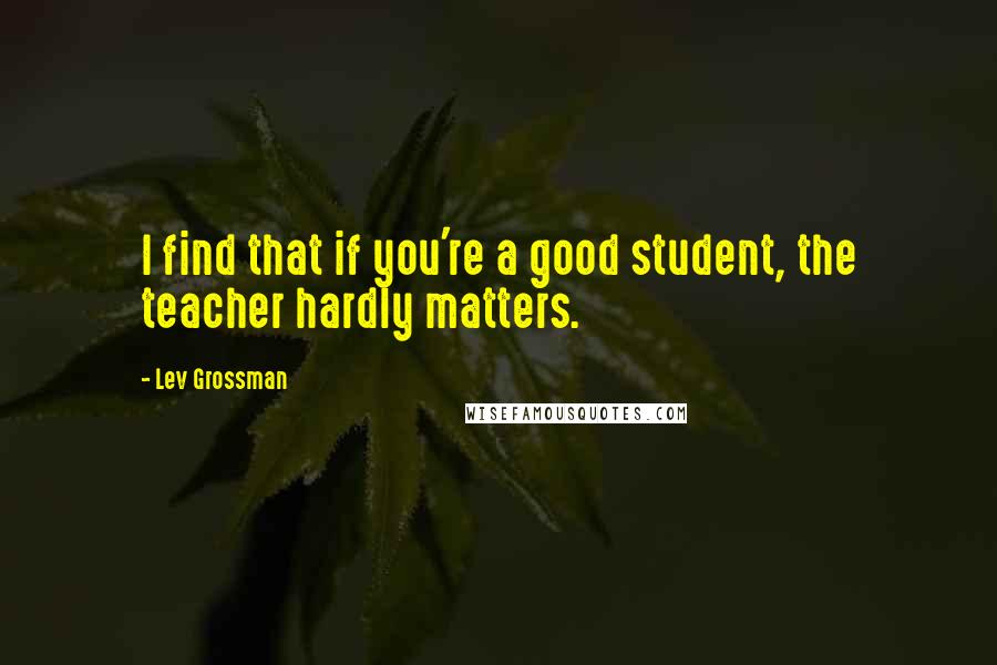 Lev Grossman Quotes: I find that if you're a good student, the teacher hardly matters.