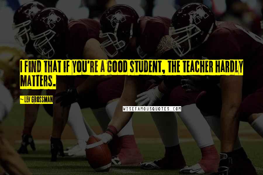 Lev Grossman Quotes: I find that if you're a good student, the teacher hardly matters.