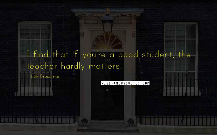 Lev Grossman Quotes: I find that if you're a good student, the teacher hardly matters.