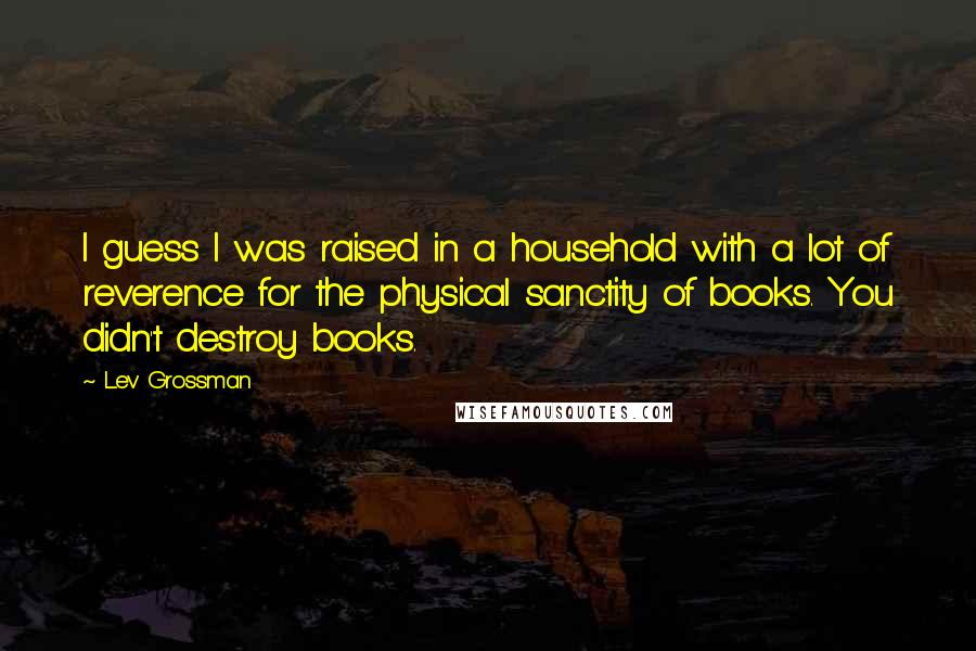 Lev Grossman Quotes: I guess I was raised in a household with a lot of reverence for the physical sanctity of books. You didn't destroy books.