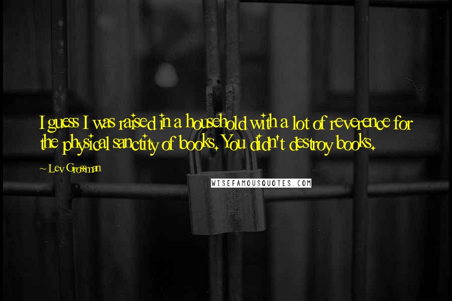 Lev Grossman Quotes: I guess I was raised in a household with a lot of reverence for the physical sanctity of books. You didn't destroy books.